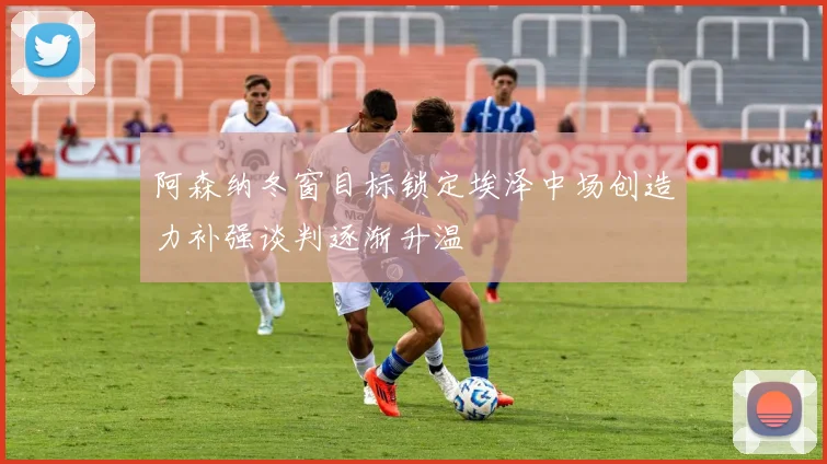 阿森纳冬窗目标锁定埃泽中场创造力补强谈判逐渐升温