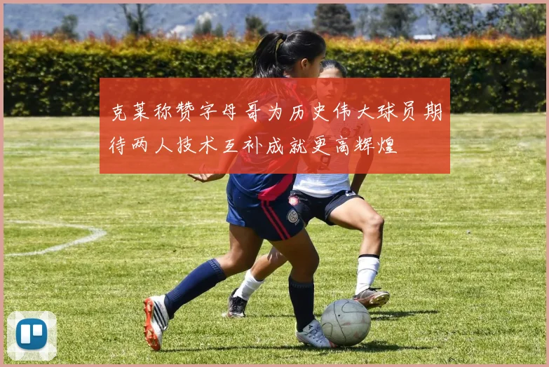 克莱称赞字母哥为历史伟大球员期待两人技术互补成就更高辉煌