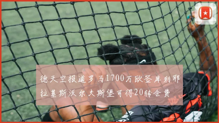 德天空报道罗马1700万欧签库利耶拉基斯沃尔夫斯堡可得20转会费